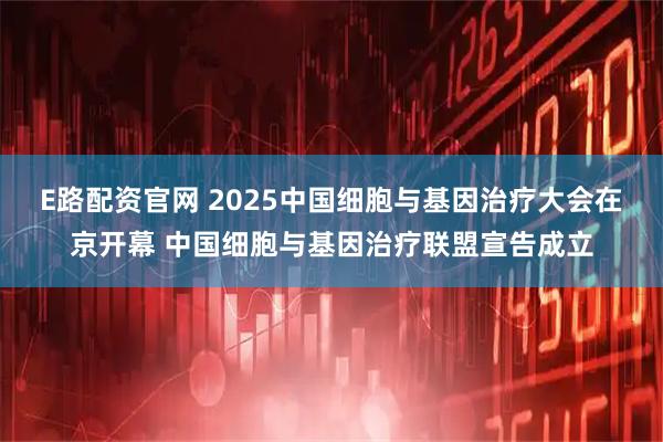 E路配资官网 2025中国细胞与基因治疗大会在京开幕 中国细胞与基因治疗联盟宣告成立