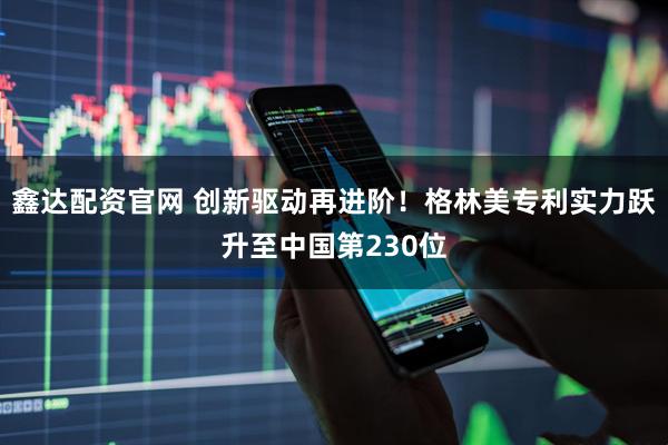 鑫达配资官网 创新驱动再进阶！格林美专利实力跃升至中国第230位