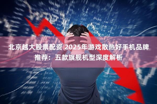 北京越大股票配资 2025年游戏散热好手机品牌推荐：五款旗舰机型深度解析