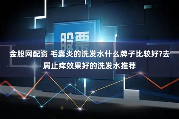 金股网配资 毛囊炎的洗发水什么牌子比较好?去屑止痒效果好的洗发水推荐
