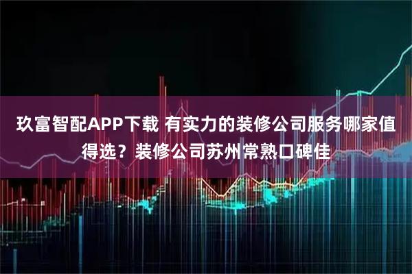 玖富智配APP下载 有实力的装修公司服务哪家值得选？装修公司苏州常熟口碑佳