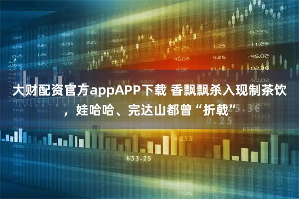 大财配资官方appAPP下载 香飘飘杀入现制茶饮，娃哈哈、完达山都曾“折戟”