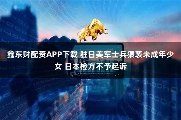 鑫东财配资APP下载 驻日美军士兵猥亵未成年少女 日本检方不予起诉