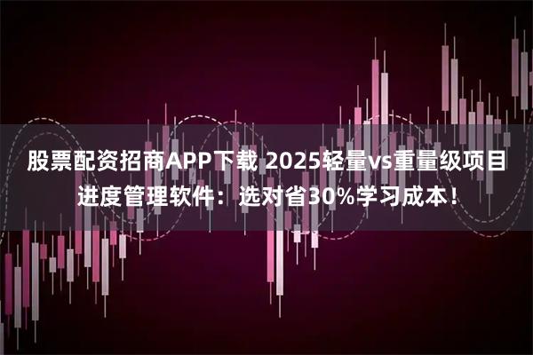 股票配资招商APP下载 2025轻量vs重量级项目进度管理软件：选对省30%学习成本！