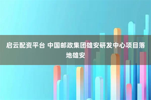 启云配资平台 中国邮政集团雄安研发中心项目落地雄安