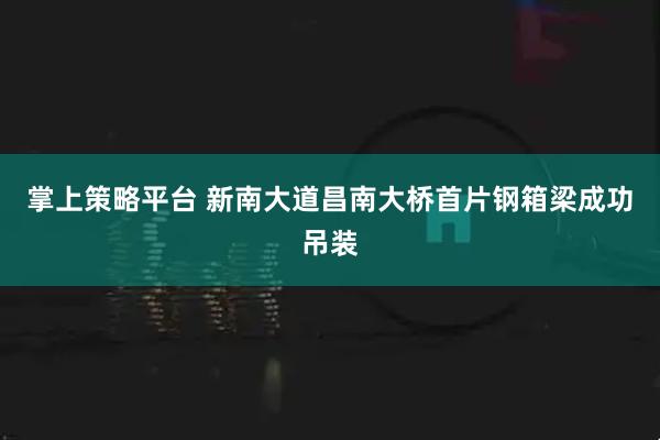 掌上策略平台 新南大道昌南大桥首片钢箱梁成功吊装