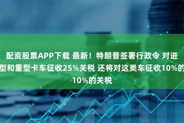 配资股票APP下载 最新！特朗普签署行政令 对进口中型和重型卡车征收25%关税 还将对这类车征收10%的关税