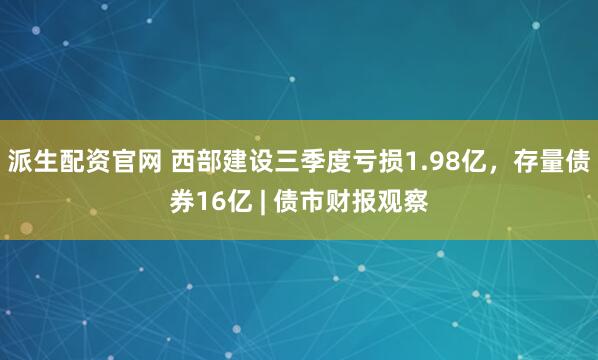 派生配资官网 西部建设三季度亏损1.98亿，存量债券16亿 | 债市财报观察