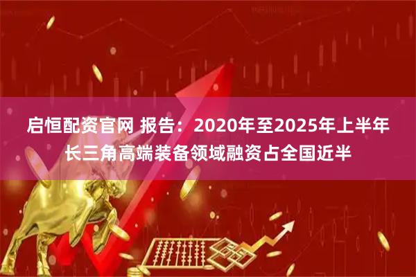 启恒配资官网 报告：2020年至2025年上半年长三角高端装备领域融资占全国近半