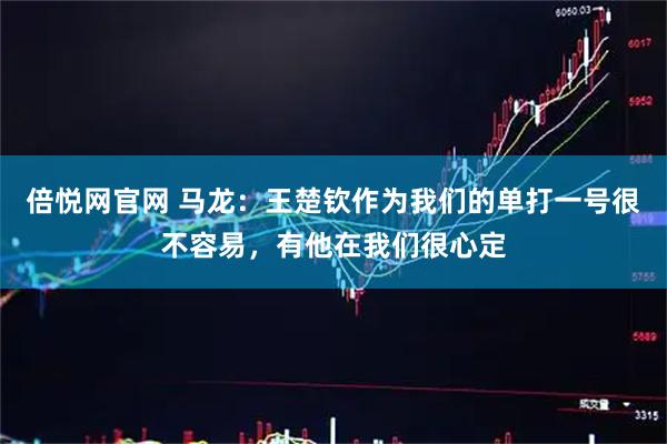 倍悦网官网 马龙：王楚钦作为我们的单打一号很不容易，有他在我们很心定