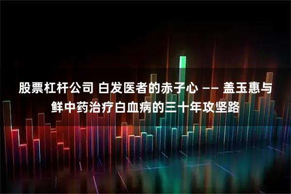 股票杠杆公司 白发医者的赤子心 —— 盖玉惠与鲜中药治疗白血病的三十年攻坚路