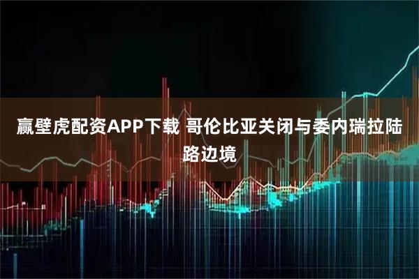 赢壁虎配资APP下载 哥伦比亚关闭与委内瑞拉陆路边境