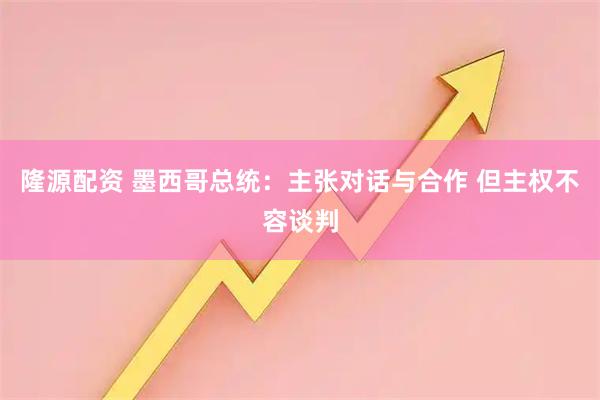 隆源配资 墨西哥总统：主张对话与合作 但主权不容谈判