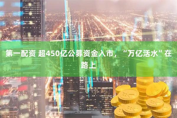 第一配资 超450亿公募资金入市，“万亿活水”在路上