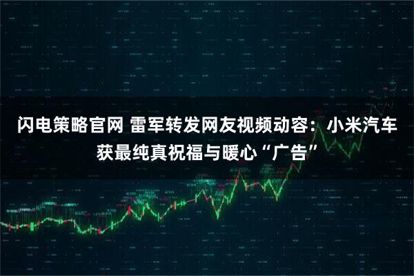 闪电策略官网 雷军转发网友视频动容：小米汽车获最纯真祝福与暖心“广告”