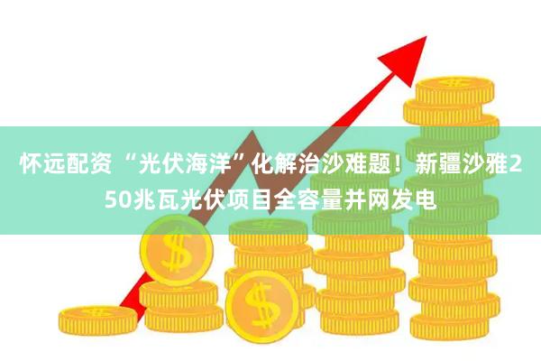 怀远配资 “光伏海洋”化解治沙难题！新疆沙雅250兆瓦光伏项目全容量并网发电