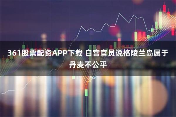 361股票配资APP下载 白宫官员说格陵兰岛属于丹麦不公平