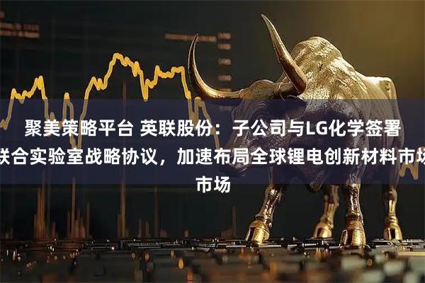 聚美策略平台 英联股份：子公司与LG化学签署联合实验室战略协议，加速布局全球锂电创新材料市场