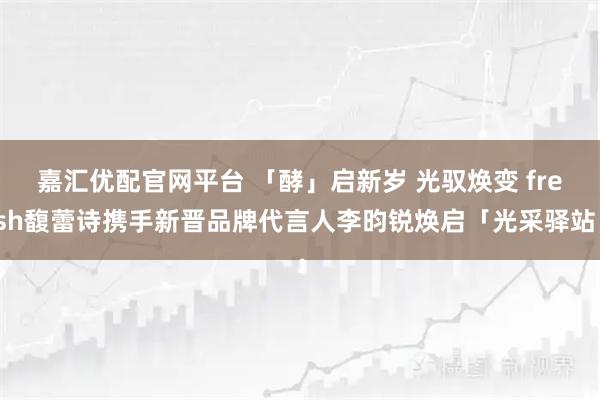 嘉汇优配官网平台 「酵」启新岁 光驭焕变 fresh馥蕾诗携手新晋品牌代言人李昀锐焕启「光采驿站」