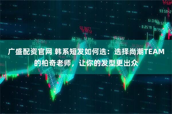 广盛配资官网 韩系短发如何选：选择尚潮TEAM的柏奇老师，让你的发型更出众