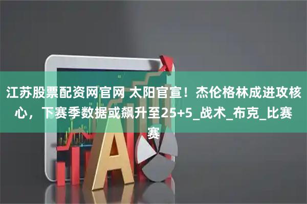江苏股票配资网官网 太阳官宣！杰伦格林成进攻核心，下赛季数据或飙升至25+5_战术_布克_比赛