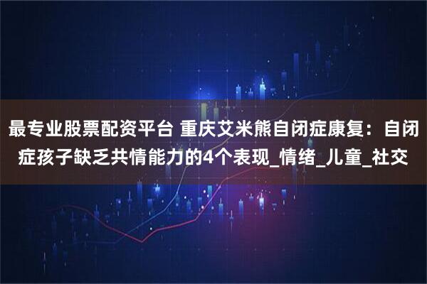 最专业股票配资平台 重庆艾米熊自闭症康复：自闭症孩子缺乏共情能力的4个表现_情绪_儿童_社交