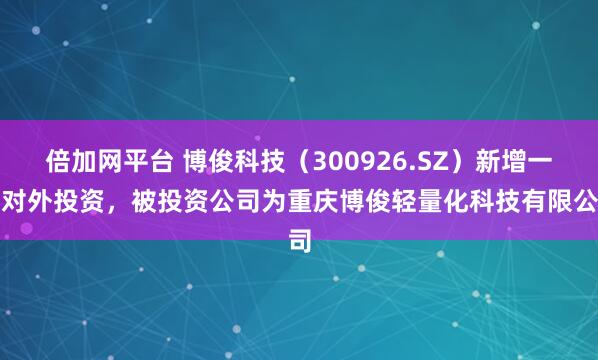 倍加网平台 博俊科技（300926.SZ）新增一起对外投资，被投资公司为重庆博俊轻量化科技有限公司