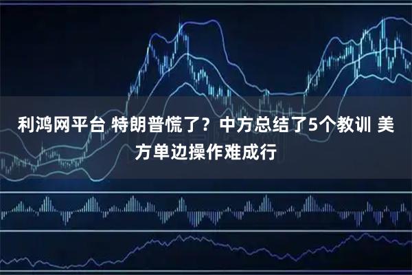 利鸿网平台 特朗普慌了？中方总结了5个教训 美方单边操作难成行