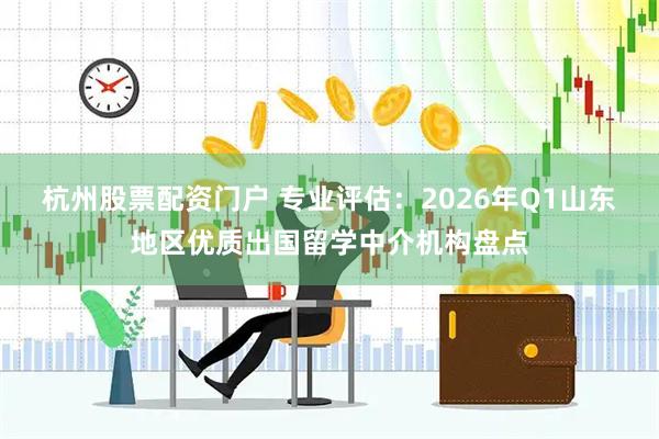 杭州股票配资门户 专业评估：2026年Q1山东地区优质出国留学中介机构盘点