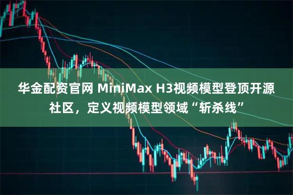 华金配资官网 MiniMax H3视频模型登顶开源社区，定义视频模型领域“斩杀线”